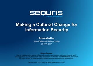 Making a Cultural Change for
Information Security
Presented by
John Kelley and Doug Copley
25 MAR 2017
Note to Reviewer
Much of this document is specific to Sequris Group information systems, policies, procedures, and IT
security posture. As such, the contents of this presentation are classified as CONFIDENTIAL and cannot
be copied, reused, or distributed without express written authorization from Sequris Group.
Sequris Group, LLC Content All Rights Reserved 2011-2017
 
