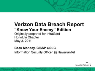Verizon Data Breach Report “Know Your Enemy” Edition Originally prepared for InfraGard Honolulu Chapter May 3, 2011 Beau Monday, CISSP GSEC Information Security Officer @ HawaiianTel 