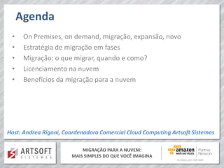 MIGRAÇÃO PARA A NUVEM:
MAIS SIMPLES DO QUE VOCÊ IMAGINA
Agenda
• On Premises, on demand, migração, expansão, novo
• Estratégia de migração em fases
• Migração: o que migrar, quando e como?
• Licenciamento na nuvem
• Benefícios da migração para a nuvem
Host: Andrea Rigoni, Coordenadora Comercial Cloud Computing Artsoft Sistemas
 