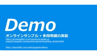 Demoオンラインサンプル + 多段明細の実装
https://jp.infragistics.com/products/ignite-ui-
angular/angular/components/general/getting_started.html
https://stackblitz.com/edit/igxgridmultirow
 