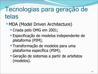 Tecnologias para geração de telas MDA (Model Driven Architecture) Criada pelo OMG em 2001; Especificação de modelos independente de plataforma (PIM); Transformação de modelos para uma plataforma específica (PSM); Geração de sistemas a partir de artefatos (modelos). 