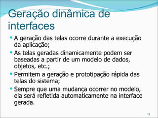 Geração dinâmica de interfaces A geração das telas ocorre durante a execução da aplicação; As telas geradas dinamicamente podem ser baseadas a partir de um modelo de dados, objetos, etc.; Permitem a geração e prototipação rápida das telas do sistema; Sempre que uma mudança ocorrer no modelo, ela será refletida automaticamente na interface gerada.  