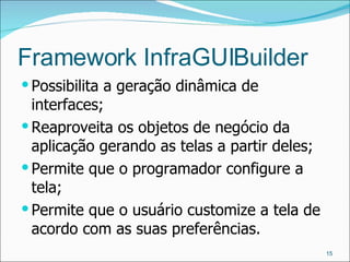 Framework InfraGUIBuilder Possibilita a geração dinâmica de interfaces; Reaproveita os objetos de negócio da aplicação gerando as telas a partir deles; Permite que o programador configure a tela; Permite que o usuário customize a tela de acordo com as suas preferências. 