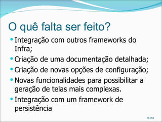 O quê falta ser feito? Integração com outros frameworks do Infra; Criação de uma documentação detalhada; Criação de novas opções de configuração; Novas funcionalidades para possibilitar a geração de telas mais complexas. Integração com um framework de persistência  /18 