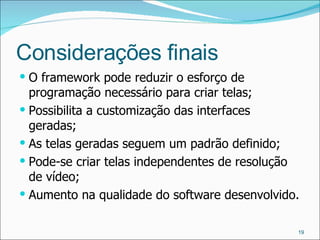 Considerações finais O framework pode reduzir o esforço de programação necessário para criar telas; Possibilita a customização das interfaces geradas; As telas geradas seguem um padrão definido; Pode-se criar telas independentes de resolução de vídeo; Aumento na qualidade do software desenvolvido. 