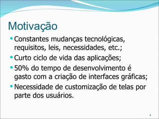 Motivação Constantes mudanças tecnológicas, requisitos, leis, necessidades, etc.; Curto ciclo de vida das aplicações; 50% do tempo de desenvolvimento é gasto com a criação de interfaces gráficas; Necessidade de customização de telas por parte dos usuários. 