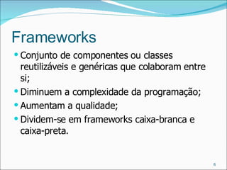 Frameworks Conjunto de componentes ou classes reutilizáveis e genéricas que colaboram entre si; Diminuem a complexidade da programação; Aumentam a qualidade; Dividem-se em frameworks caixa-branca e caixa-preta. 