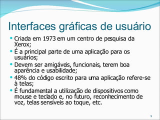Interfaces gráficas de usuário Criada em 1973 em um centro de pesquisa da Xerox; É a principal parte de uma aplicação para os usuários; Devem ser amigáveis, funcionais, terem boa aparência e usabilidade; 48% do código escrito para uma aplicação refere-se à telas; É fundamental a utilização de dispositivos como mouse e teclado e, no futuro, reconhecimento de voz, telas sensíveis ao toque, etc. 