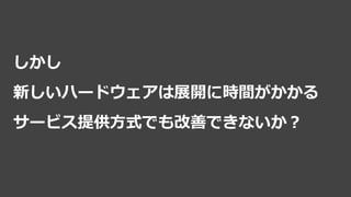 しかし
新しいハードウェアは展開に時間がかかる
サービス提供方式でも改善できないか？
 