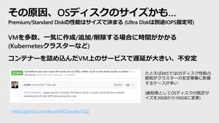 その原因、OSディスクのサイズかも…
Premium/Standard Diskの性能はサイズで決まる (Ultra Diskは別途IOPS指定可)
VMを多数、一気に作成/追加/削除する場合に時間がかかる
(Kubernetesクラスターなど)
コンテナーを詰め込んだVM上のサービスで遅延が大きい、不安定
たとえばAKSではOSディスク性能の
飽和がクラスターの安定稼働に影響
するケースが多い
(緩和策としてOSディスクの既定サ
イズを30GBから100GBに変更)
https://github.com/Azure/AKS/issues/1322
 
