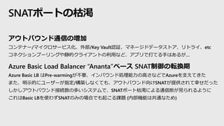アウトバウンド通信の増加
コンテナー/マイクロサービス化、外部/Key Vault認証、マネージドデータストア、リトライ、etc
コネクションプーリングや静的クライアントの利用など、アプリで打てる手はあるが…
Azure Basic Load Balancer “Ananta”ベース SNAT制御の転換期
Azure Basic LB はPre-warmingが不要、インバウンド処理能力の高さなどでAzureを支えてきた
また、明示的にユーザーが指定/構築しなくても、アウトバウンド向けSNATが提供されて幸せだった
しかしアウトバウンド接続数の多いシステムで、SNATポート枯渇による通信断が見られるように
これはBasic LBを使わずSNATのみの場合でも起こる課題 (内部機能は共通なため)
SNATポートの枯渇
 
