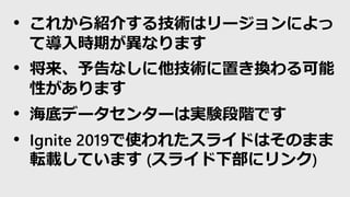 • これから紹介する技術はリージョンによっ
て導入時期が異なります
• 将来、予告なしに他技術に置き換わる可能
性があります
• 海底データセンターは実験段階です
• Ignite 2019で使われたスライドはそのまま
転載しています (スライド下部にリンク)
 