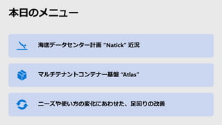 本日のメニュー
海底データセンター計画 “Natick” 近況
マルチテナントコンテナー基盤 “Atlas”
ニーズや使い方の変化にあわせた、足回りの改善
 
