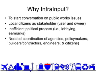 Why InfraInput?
• To start conversation on public works issues
• Local citizens as stakeholder (user and owner)
• Inefficient political process (i.e., lobbying,
  earmarks)
• Needed coordination of agencies, policymakers,
  builders/contractors, engineers, & citizens)
 