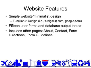 Website Features
• Simple website/minimalist design
  – Function > Design (i.e., craigslist.com, google.com)
• Fifteen user forms and database output tables
• Includes other pages: About, Contact, Form
  Directions, Form Guidelines
 