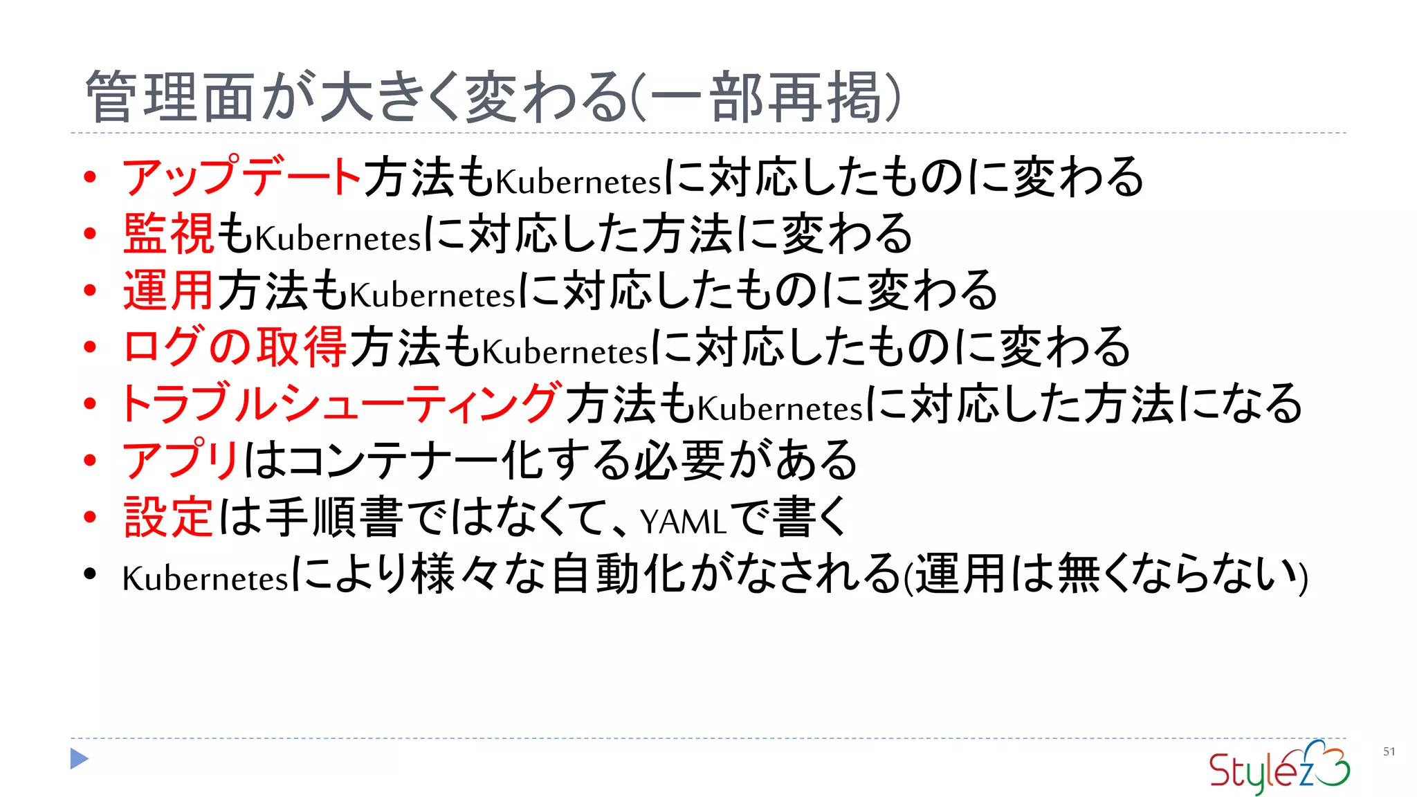 管理面が大きく変わる(一部再掲)
51
• アップデート方法もKubernetesに対応したものに変わる
• 監視もKubernetesに対応した方法に変わる
• 運用方法もKubernetesに対応したものに変わる
• ログの取得方法もKubernetesに対応したものに変わる
• トラブルシューティング方法もKubernetesに対応した方法になる
• アプリはコンテナー化する必要がある
• 設定は手順書ではなくて、YAMLで書く
• Kubernetesにより様々な自動化がなされる(運用は無くならない)
 