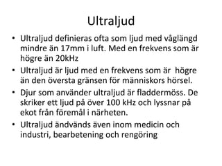 Ultraljud 
• Ultraljud definieras ofta som ljud med våglängd 
mindre än 17mm i luft. Med en frekvens som är 
högre än 20kHz 
• Ultraljud är ljud med en frekvens som är högre 
än den översta gränsen för människors hörsel. 
• Djur som använder ultraljud är fladdermöss. De 
skriker ett ljud på över 100 kHz och lyssnar på 
ekot från föremål i närheten. 
• Ultraljud ändvänds även inom medicin och 
industri, bearbetening och rengöring 
