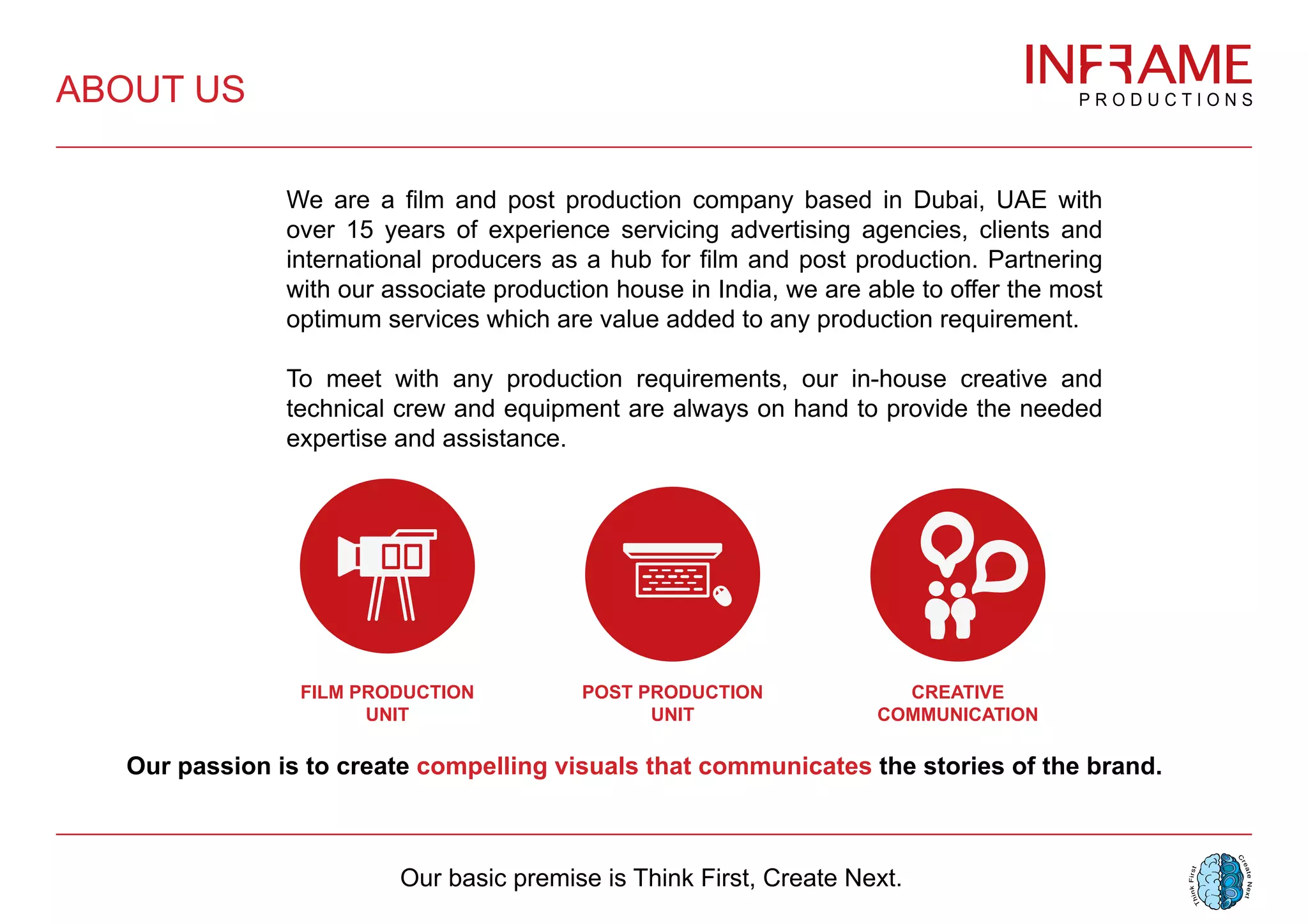 We are a film and post production company based in Dubai, UAE with
over 15 years of experience servicing advertising agencies, clients and
international producers as a hub for film and post production. Partnering
with our associate production house in India, we are able to offer the most
optimum services which are value added to any production requirement.
To meet with any production requirements, our in-house creative and
technical crew and equipment are always on hand to provide the needed
expertise and assistance.
Our passion is to create compelling visuals that communicates the stories of the brand.
ABOUT US
POST PRODUCTION
UNIT
FILM PRODUCTION
UNIT
CREATIVE
COMMUNICATION
Our basic premise is Think First, Create Next.
 