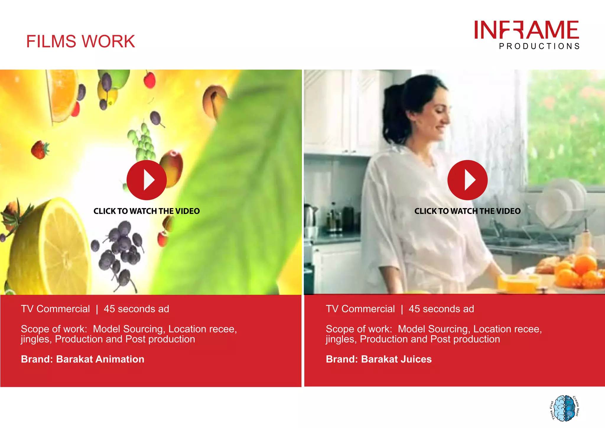 FILMS WORK
TV Commercial | 45 seconds ad
Scope of work: Model Sourcing, Location recee,
jingles, Production and Post production
Brand: Barakat Animation
TV Commercial | 45 seconds ad
Scope of work: Model Sourcing, Location recee,
jingles, Production and Post production
Brand: Barakat Juices
 