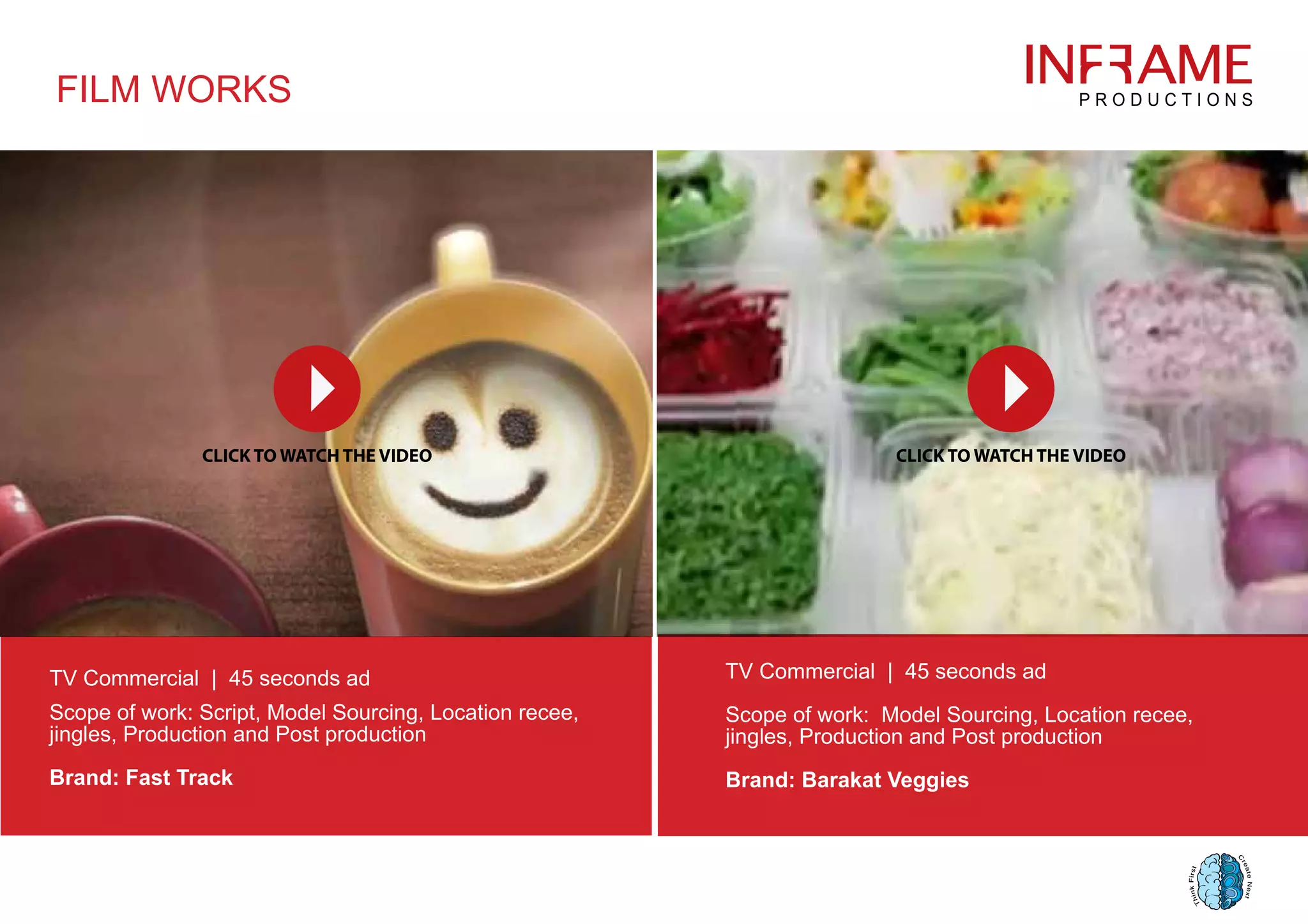 FILM WORKS
TV Commercial | 45 seconds ad
Scope of work: Script, Model Sourcing, Location recee,
jingles, Production and Post production
Brand: Fast Track
TV Commercial | 45 seconds ad
Scope of work: Model Sourcing, Location recee,
jingles, Production and Post production
Brand: Barakat Veggies
 