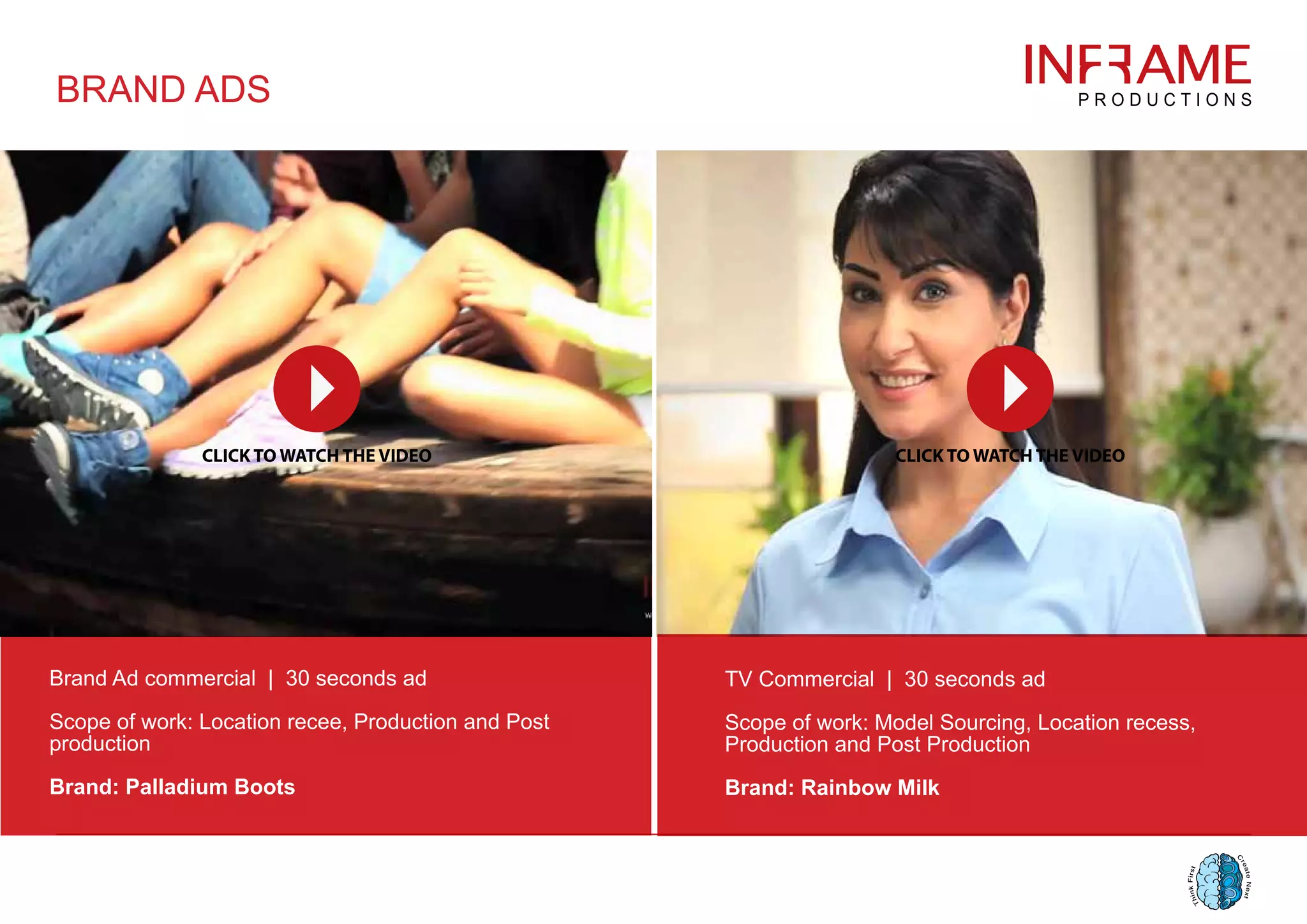 BRAND ADS
Brand Ad commercial | 30 seconds ad
Scope of work: Location recee, Production and Post
production
Brand: Palladium Boots
TV Commercial | 30 seconds ad
Scope of work: Model Sourcing, Location recess,
Production and Post Production
Brand: Rainbow Milk
 