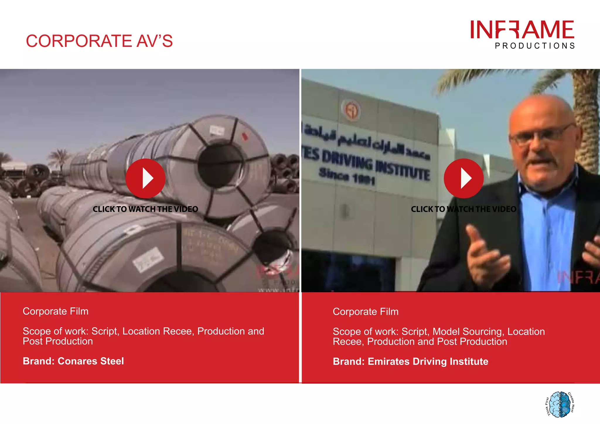 Corporate Film
Scope of work: Script, Location Recee, Production and
Post Production
Brand: Conares Steel
Corporate Film
Scope of work: Script, Model Sourcing, Location
Recee, Production and Post Production
Brand: Emirates Driving Institute
CORPORATE AV’S
 