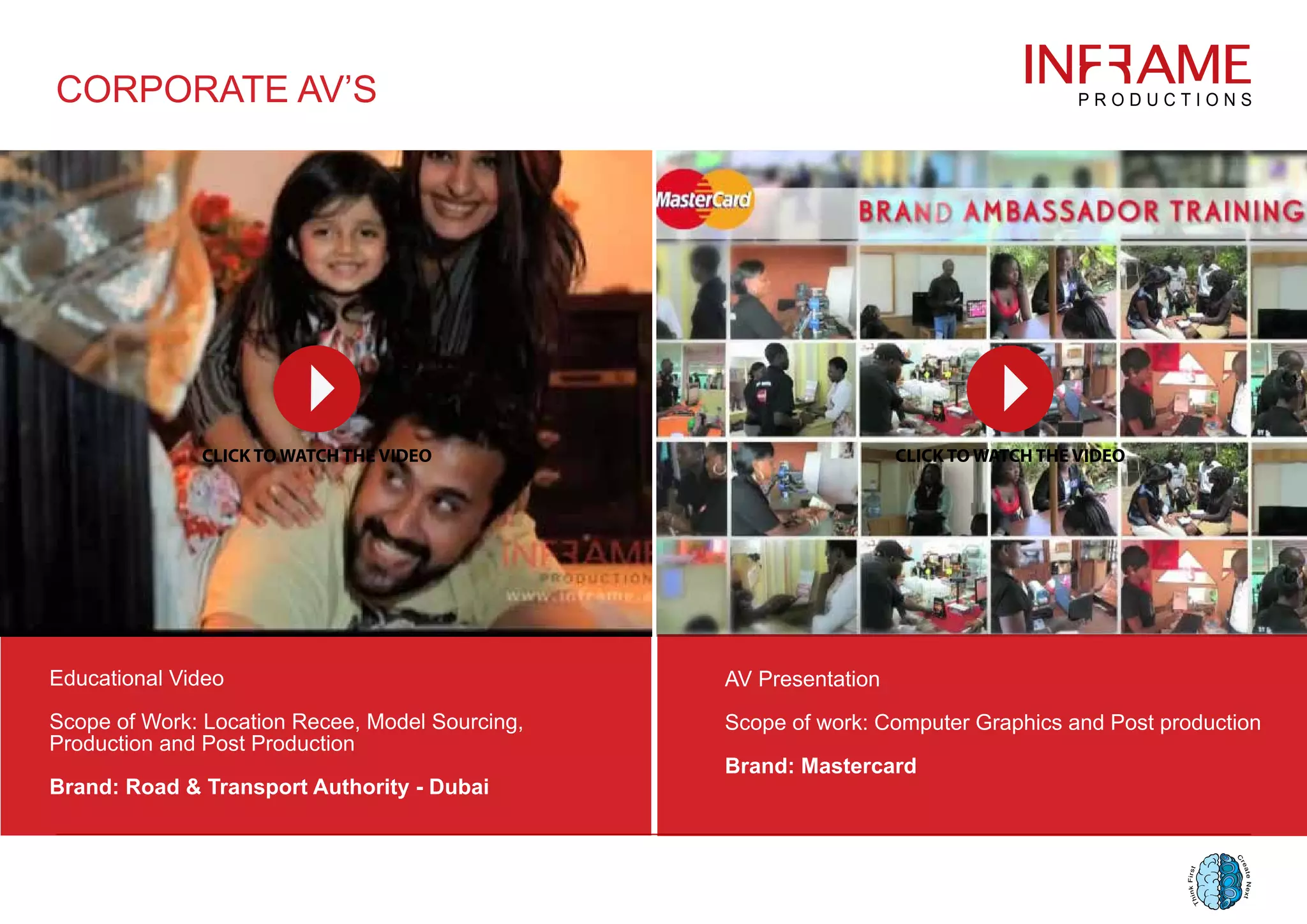 CORPORATE AV’S
Educational Video
Scope of Work: Location Recee, Model Sourcing,
Production and Post Production
Brand: Road & Transport Authority - Dubai
AV Presentation
Scope of work: Computer Graphics and Post production
Brand: Mastercard
 