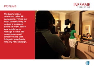 Producing video
content to drive PR
campaigns. This is the
most powerful way to
convey a message,
prime an event, tease
your audience or
manage a crisis. We
can produce cost
effective films that
integrate seamlessly
into any PR campaign.
PR FILMS
 
