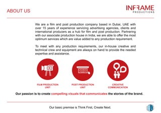We are a film and post production company based in Dubai, UAE with
over 15 years of experience servicing advertising agencies, clients and
international producers as a hub for film and post production. Partnering
with our associate production house in India, we are able to offer the most
optimum services which are value added to any production requirement.
To meet with any production requirements, our in-house creative and
technical crew and equipment are always on hand to provide the needed
expertise and assistance.
Our passion is to create compelling visuals that communicates the stories of the brand.
ABOUT US
POST PRODUCTION
UNIT
FILM PRODUCTION
UNIT
CREATIVE
COMMUNICATION
Our basic premise is Think First, Create Next.
 