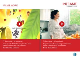 FILMS WORK
TV Commercial | 45 seconds ad
Scope of work: Model Sourcing, Location recee,
jingles, Production and Post production
Brand: Barakat Animation
TV Commercial | 45 seconds ad
Scope of work: Model Sourcing, Location recee,
jingles, Production and Post production
Brand: Barakat Juices
 