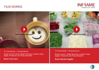 FILM WORKS
TV Commercial | 45 seconds ad
Scope of work: Script, Model Sourcing, Location recee,
jingles, Production and Post production
Brand: Fast Track
TV Commercial | 45 seconds ad
Scope of work: Model Sourcing, Location recee,
jingles, Production and Post production
Brand: Barakat Veggies
 