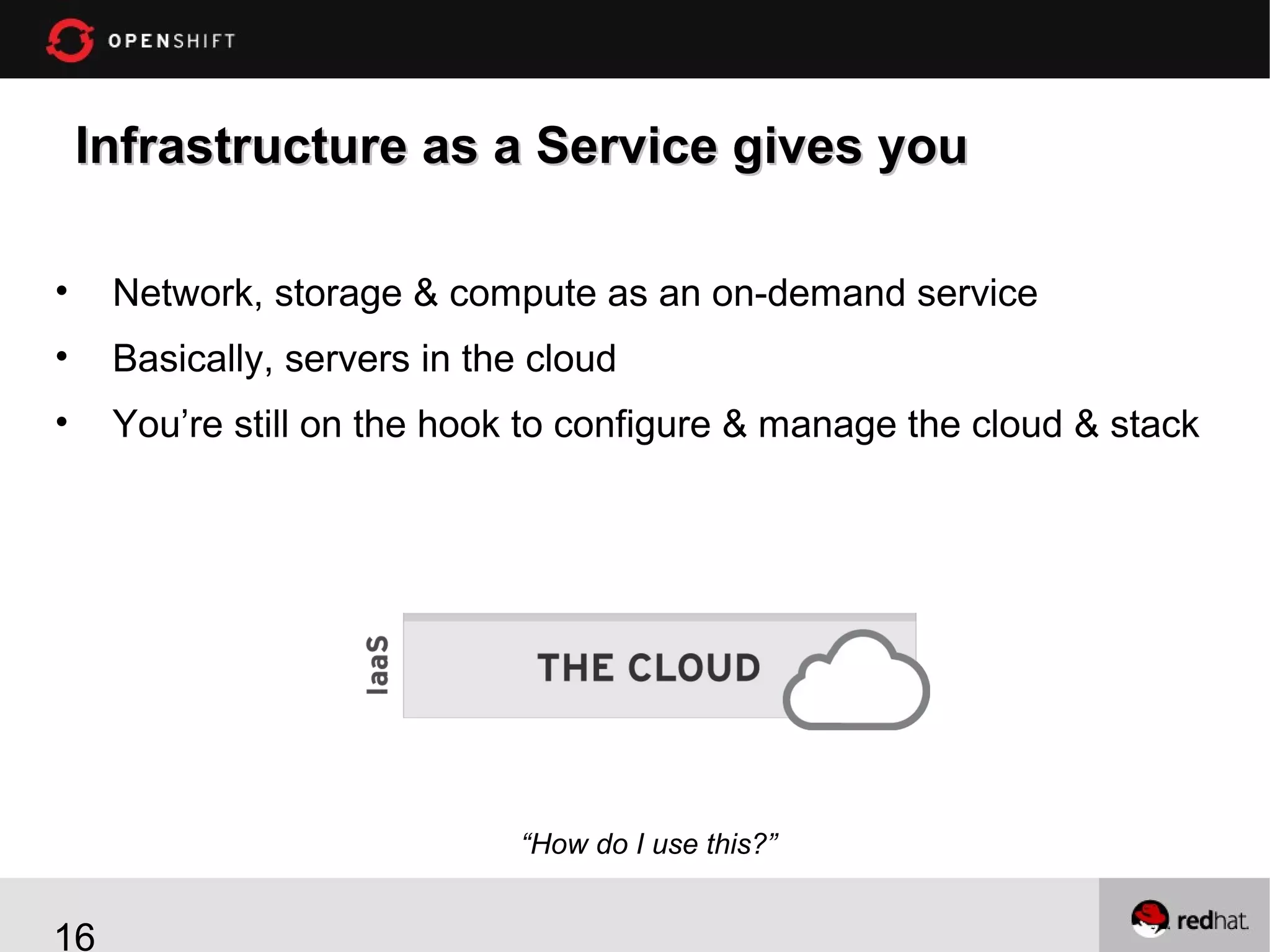 Infrastructure as a Service gives you
•

Network, storage & compute as an on-demand service

•

Basically, servers in the cloud

•

You’re still on the hook to configure & manage the cloud & stack

“How do I use this?”

16

 