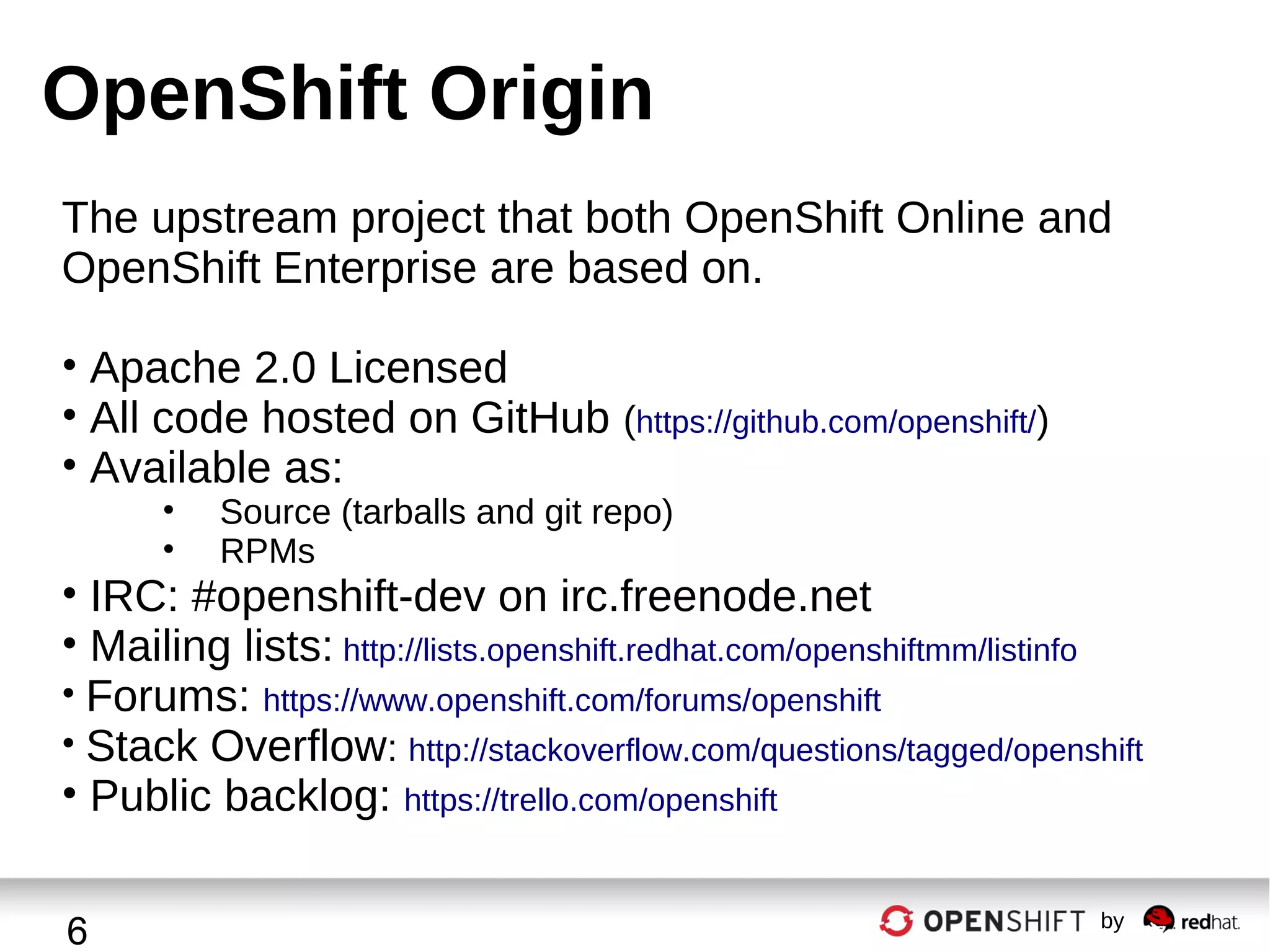OpenShift Origin
The upstream project that both OpenShift Online and
OpenShift Enterprise are based on.
• Apache 2.0 Licensed
• All code hosted on GitHub (https://github.com/openshift/)
• Available as:
•
•

Source (tarballs and git repo)
RPMs

• IRC: #openshift-dev on irc.freenode.net
• Mailing lists: http://lists.openshift.redhat.com/openshiftmm/listinfo
• Forums: https://www.openshift.com/forums/openshift
• Stack Overflow: http://stackoverflow.com/questions/tagged/openshift
• Public backlog: https://trello.com/openshift
6

by

 