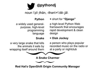 @pythondj
noun ˈpī-ˌthän, -thən+ˈdē-ˌjā
Python
a widely used generalpurpose, high-level
programming
............language
Snake
a very large snake that kills
the animals it eats by
wrapping itself around them

+ short for “Django”
a high-level Python Web
framework that encourages
rapid development & clean
design
+ Disk Jockey
a person who plays popular
recorded music on the radio or
at a party or nightclub

A Snake Charmer
Red Hat's OpenShift Origin Community Manager

 