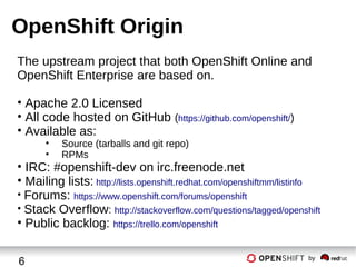 OpenShift Origin
The upstream project that both OpenShift Online and
OpenShift Enterprise are based on.
• Apache 2.0 Licensed
• All code hosted on GitHub (https://github.com/openshift/)
• Available as:
•
•

Source (tarballs and git repo)
RPMs

• IRC: #openshift-dev on irc.freenode.net
• Mailing lists: http://lists.openshift.redhat.com/openshiftmm/listinfo
• Forums: https://www.openshift.com/forums/openshift
• Stack Overflow: http://stackoverflow.com/questions/tagged/openshift
• Public backlog: https://trello.com/openshift
6

by

 