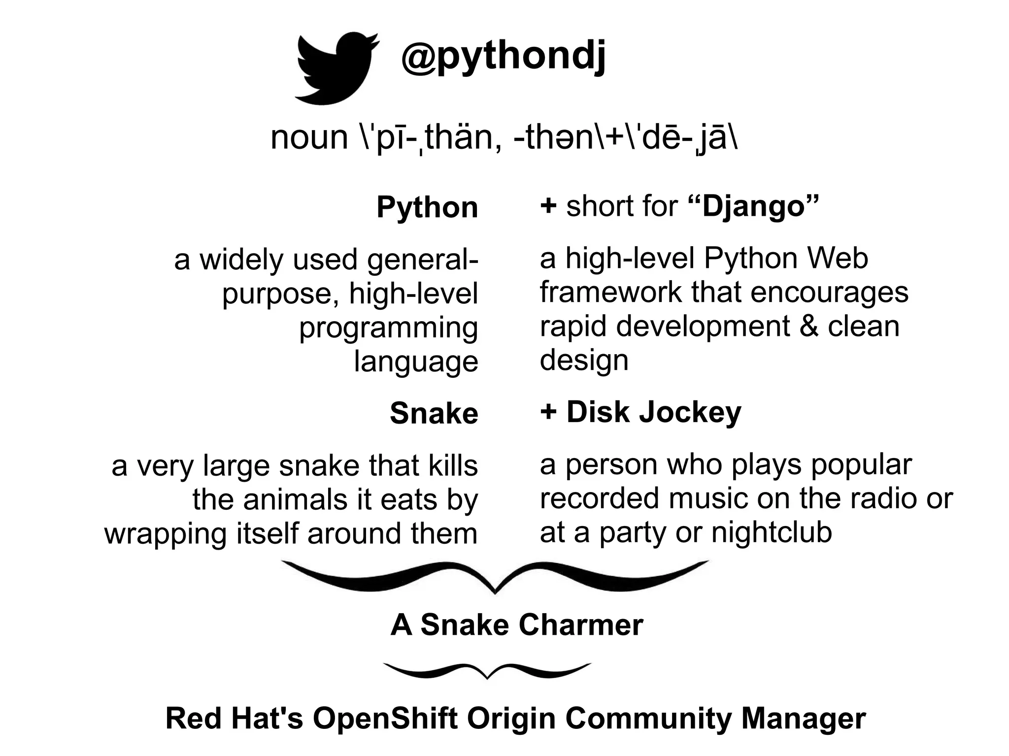 @pythondj
noun ˈpī-ˌthän, -thən+ˈdē-ˌjā
Python
a widely used generalpurpose, high-level
programming
............language
Snake
a very large snake that kills
the animals it eats by
wrapping itself around them

+ short for “Django”
a high-level Python Web
framework that encourages
rapid development & clean
design
+ Disk Jockey
a person who plays popular
recorded music on the radio or
at a party or nightclub

A Snake Charmer
Red Hat's OpenShift Origin Community Manager

 