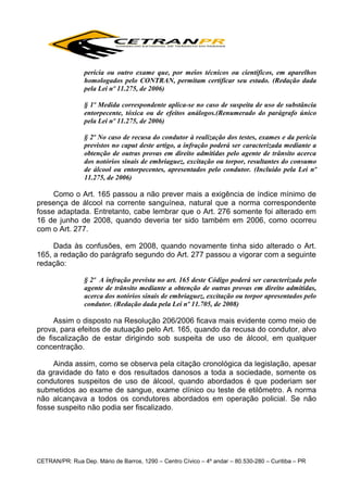 perícia ou outro exame que, por meios técnicos ou científicos, em aparelhos
homologados pelo CONTRAN, permitam certificar seu estado. (Redação dada
pela Lei nº 11.275, de 2006)
§ 1º Medida correspondente aplica-se no caso de suspeita de uso de substância
entorpecente, tóxica ou de efeitos análogos.(Renumerado do parágrafo único
pela Lei nº 11.275, de 2006)
§ 2º No caso de recusa do condutor à realização dos testes, exames e da perícia
previstos no caput deste artigo, a infração poderá ser caracterizada mediante a
obtenção de outras provas em direito admitidas pelo agente de trânsito acerca
dos notórios sinais de embriaguez, excitação ou torpor, resultantes do consumo
de álcool ou entorpecentes, apresentados pelo condutor. (Incluído pela Lei nº
11.275, de 2006)

Como o Art. 165 passou a não prever mais a exigência de índice mínimo de
presença de álcool na corrente sanguínea, natural que a norma correspondente
fosse adaptada. Entretanto, cabe lembrar que o Art. 276 somente foi alterado em
16 de junho de 2008, quando deveria ter sido também em 2006, como ocorreu
com o Art. 277.
Dada às confusões, em 2008, quando novamente tinha sido alterado o Art.
165, a redação do parágrafo segundo do Art. 277 passou a vigorar com a seguinte
redação:
§ 2º A infração prevista no art. 165 deste Código poderá ser caracterizada pelo
agente de trânsito mediante a obtenção de outras provas em direito admitidas,
acerca dos notórios sinais de embriaguez, excitação ou torpor apresentados pelo
condutor. (Redação dada pela Lei nº 11.705, de 2008)

Assim o disposto na Resolução 206/2006 ficava mais evidente como meio de
prova, para efeitos de autuação pelo Art. 165, quando da recusa do condutor, alvo
de fiscalização de estar dirigindo sob suspeita de uso de álcool, em qualquer
concentração.
Ainda assim, como se observa pela citação cronológica da legislação, apesar
da gravidade do fato e dos resultados danosos a toda a sociedade, somente os
condutores suspeitos de uso de álcool, quando abordados é que poderiam ser
submetidos ao exame de sangue, exame clínico ou teste de etilômetro. A norma
não alcançava a todos os condutores abordados em operação policial. Se não
fosse suspeito não podia ser fiscalizado.

CETRAN/PR: Rua Dep. Mário de Barros, 1290 – Centro Cívico – 4º andar – 80.530-280 – Curitiba – PR

 