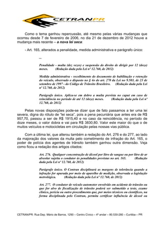 Como o tema ganhou repercussão, até mesmo pelas várias mudanças que
ocorreu desde 7 de fevereiro de 2006, no dia 21 de dezembro de 2012 houve a
mudança mais recente – a nova lei seca:
- Art. 165, alterados a penalidade, medida administrativa e parágrafo único:
...
Penalidade - multa (dez vezes) e suspensão do direito de dirigir por 12 (doze)
meses.
(Redação dada pela Lei nº 12.760, de 2012)
Medida administrativa - recolhimento do documento de habilitação e retenção
do veículo, observado o disposto no § 4o do art. 270 da Lei no 9.503, de 23 de
setembro de 1997 - do Código de Trânsito Brasileiro.
(Redação dada pela Lei
nº 12.760, de 2012)
Parágrafo único. Aplica-se em dobro a multa prevista no caput em caso de
reincidência no período de até 12 (doze) meses.
(Redação dada pela Lei nº
12.760, de 2012)

Pelas novas disposições pode-se dizer que de fato passamos a ter uma lei
severa, digna do rótulo de “lei seca”, pois a pena pecuniária que antes era de R$
957,70, passou a ser de R$ 1915,40 e no caso da reincidência, no período de
doze meses, o valor dobra e vai para R$ 3830,80. Valor este maior do que o de
muitos veículos e motocicletas em circulação pelas nossas vias pública.
Com a última lei, que alterou também a redação do Art. 276 e do 277, ao lado
da majoração dos valores da multa pelo cometimento de infração do Art. 165, o
poder de polícia dos agentes de trânsito também ganhou outra dimensão. Veja
como ficou a redação dos artigos citados:
Art. 276. Qualquer concentração de álcool por litro de sangue ou por litro de ar
alveolar sujeita o condutor às penalidades previstas no art. 165.
(Redação
dada pela Lei nº 12.760, de 2012)
Parágrafo único. O Contran disciplinará as margens de tolerância quando a
infração for apurada por meio de aparelho de medição, observada a legislação
metrológica.
(Redação dada pela Lei nº 12.760, de 2012)
Art. 277. O condutor de veículo automotor envolvido em acidente de trânsito ou
que for alvo de fiscalização de trânsito poderá ser submetido a teste, exame
clínico, perícia ou outro procedimento que, por meios técnicos ou científicos, na
forma disciplinada pelo Contran, permita certificar influência de álcool ou

CETRAN/PR: Rua Dep. Mário de Barros, 1290 – Centro Cívico – 4º andar – 80.530-280 – Curitiba – PR

 
