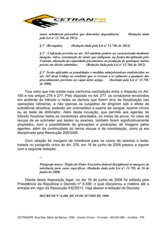 outra substância psicoativa que determine dependência.
pela Lei nº 12.760, de 2012)
§ 1º (Revogado).

(Redação dada

(Redação dada pela Lei nº 12.760, de 2012)

§ 2º A infração prevista no art. 165 também poderá ser caracterizada mediante
imagem, vídeo, constatação de sinais que indiquem, na forma disciplinada pelo
Contran, alteração da capacidade psicomotora ou produção de quaisquer outras
provas em direito admitidas.
(Redação dada pela Lei nº 12.760, de 2012)
§ 3º Serão aplicadas as penalidades e medidas administrativas estabelecidas no
art. 165 deste Código ao condutor que se recusar a se submeter a qualquer dos
procedimentos previstos no caput deste artigo.
(Incluído pela Lei nº 11.705,
de 2008)

Fica claro que não existe mais nenhuma contradição entre o disposto no Art.
165 e nos artigos 276 e 277. Pelo disposto no Art. 277, os condutores envolvidos
em acidente de trânsito e todos os demais que forem alvo de fiscalização nas
operações rotineiras, e não apenas os suspeitos de dirigirem sob o efeito de
substância alcoólica, poderão ser submetidos a exame de sangue, exame clínico
ou ao teste de etilômetro. Além desta inovação, que permite aos agentes de
trânsito fiscalizar todos os condutores abordados, os meios de prova, no caso da
recusa de se submeter aos testes ou exames, também foram significativamente
ampliados, com a possibilidade de gravações e produções de imagens pelos
agentes, além da continuidade do termo recusa e de constatação, como já era
disciplinado pela Resolução 206/2006.
Com relação às margens de tolerância para os casos de exames e teste,
tratada no parágrafo único do Art. 276, em 16 de junho de 2008 passou a vigorar
com a seguinte redação:
...
Parágrafo único. Órgão do Poder Executivo federal disciplinará as margens de
tolerância para casos específicos. (Redação dada pela Lei nº. 11.705, de 16 de
junho de 2008)

Diante desta disposição legal, no dia 19 de junho de 2008 foi editado pela
Presidência da República o Decreto nº 6.488, o qual disciplinou a matéria até a
entrada em vigor da Resolução 432/2013. Veja abaixo a redação do Decreto:
DECRETO Nº 6.488, DE 19 DE JUNHO DE 2008

CETRAN/PR: Rua Dep. Mário de Barros, 1290 – Centro Cívico – 4º andar – 80.530-280 – Curitiba – PR

 