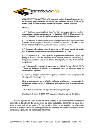 O PRESIDENTE DA REPÚBLICA, no uso da atribuição que lhe confere o art.
84, inciso IV, da Constituição, e tendo em vista o disposto nos arts. 276 e 306 da
Lei no 9.503, de 23 de setembro de 1997 - Código de Trânsito Brasileiro,
Decreta:
Art. 1º Qualquer concentração de álcool por litro de sangue sujeita o condutor
às penalidades administrativas do art. 165 da Lei no 9.503, de 23 de setembro de
1997 - Código de Trânsito Brasileiro, por dirigir sob a influência de álcool.
§ 1º As margens de tolerância de álcool no sangue para casos específicos serão
definidas em resolução do Conselho Nacional de Trânsito - CONTRAN, nos
termos de proposta formulada pelo Ministro de Estado da Saúde.
§ 2º Enquanto não editado o ato de que trata o § 1º, a margem de tolerância
será de duas decigramas por litro de sangue para todos os casos.
§ 3º Na hipótese do § 2º, caso a aferição da quantidade de álcool no sangue seja
feito por meio de teste em aparelho de ar alveolar pulmonar (etilômetro), a
margem de tolerância será de um décimo de miligrama por litro de ar expelido
dos pulmões.
Art. 2º Para os fins criminais de que trata o art. 306 da Lei no 9.503, de 1997 Código de Trânsito Brasileiro, a equivalência entre os distintos testes de
alcoolemia é a seguinte:
I - exame de sangue: concentração igual ou superior a seis decigramas de
álcool por litro de sangue; ou
II - teste em aparelho de ar alveolar pulmonar (etilômetro): concentração de
álcool igual ou superior a três décimos de miligrama por litro de ar expelido dos
pulmões.
Art. 3º Este Decreto entra em vigor na data de sua publicação.
Brasília, 19 de junho de 2008; 187o da Independência e 120o da República.

Assim, a partir de 19 de junho de 2008, passou a ser considerada no teste de
etilômetro a tolerância de um décimo, ou seja, autuações somente no caso de o
teste acusar índices superior a 0,1mg de álcool/litro de ar alveolar, ou diante da
recusa a lavratura do auto acompanhado da emissão do termo de recusa e de
constatação previsto na Resolução 206/2006.

CETRAN/PR: Rua Dep. Mário de Barros, 1290 – Centro Cívico – 4º andar – 80.530-280 – Curitiba – PR

 