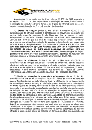 Acompanhando as mudanças trazidas pela Lei 12.760, de 2012, que altera
os artigos 276 e 277, o CONTRAN editou a Resolução 432/2013, a qual sobre a
fiscalização de condutores (rotina de todos os órgãos de trânsito), para efeitos de
comprovação da infração do Art. 165, aponta três situações:
1) Exame de sangue (inciso I, Art. 6º da Resolução 432/2013): A
caracterização da infração, quando a constatação for proveniente de exame de
sangue, independe da concentração de álcool por litro de sangue, ou seja,
apresentando o resultado mínimo detectável no exame está caracterizada.
Contudo cabe lembrar que o exame de sangue dependerá da coleta do material
para exame em laboratórios oficiais de pericias médico-legais, em prazo não
superior a seis horas após o evento que determinar a perícia. Pode se dizer que
com essa determinação legal, foi instalada pelo CONTRAN a tolerância zero
em relação ao álcool ou outra droga psicoativa no sangue, para os
condutores de veículo automotor submetidos ao exame de sangue. Qualquer
quantidade de álcool, ou outra substância psicoativa, apontada no resultado do
exame de sangue, já caracteriza a infração administrativa do Art. 165.
2) Teste de etilômetro (inciso II, Art. 6º da Resolução 432/2013): A
caracterização da infração proveniente de teste de etilômetro admite pequena
tolerância, pois somente se caracteriza a infração medição realizada igual ou
superior a 0,05 miligrama de álcool por litro de ar alveolar expirado (0,05 mg/L),
descontado o erro máximo admissível nos termos da "Tabela de Valores
Referenciais para Etilômetro" constante no Anexo I da Resolução 432/2013.
3) Sinais de alteração da capacidade psicomotora (inciso III, Art. 6º,
combinado com Art. 5º da Resolução 432/2013): Diante da recusa do condutor
alvo de fiscalização em ser submetido ao teste de etilômetro, ou de fornecimento
de material para exame de sangue, a infração poderá ser constatada pelo agente
mediante registro de um conjunto de sinais indicativos de alteração da capacidade
psicomotora, caracterizando a alcoolização passível de punição pela configuração
da infração do Art. 165. Os sinais de alteração da capacidade psicomotora
poderão ser verificados por: exame clínico com laudo conclusivo e firmado por
médico perito ou constatação, pelo agente da Autoridade de Trânsito, dos sinais
de alteração da capacidade psicomotora mediante lavratura de termo como consta
no Anexo II da resolução. A norma ainda estabelece que para confirmação da
alteração da capacidade psicomotora pelo agente da Autoridade de Trânsito,
deverá ser considerado não somente um sinal, mas um conjunto de sinais que
comprovem a situação do condutor. Os sinais de alteração da capacidade
psicomotora constatados deverão ser descritos no campo observação do auto de
infração e ainda serem objeto de registro em termo específico que contenha as

CETRAN/PR: Rua Dep. Mário de Barros, 1290 – Centro Cívico – 4º andar – 80.530-280 – Curitiba – PR

 
