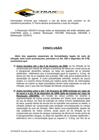informações mínimas que indiquem o uso de álcool pelo condutor ou de
substância psicoativa. O Termo deverá acompanhar o auto de infração.
A Resolução 432/2013 revoga todas as disposições até então editadas pelo
CONTRAN sobre a matéria: Resolução 109/1999, Resolução 206/2006 e
Deliberação 133/2012.

CONCLUSÃO
Além dos aspectos essenciais de formalidades legais do auto de
infração, bem como processuais, previstas no Art. 280 e seguintes do CTB,
concluímos que:
1) Autos lavrados até o dia 6 de fevereiro de 2006: só há infração se for
comprovada por exame de sangue a presença de álcool em níveis acima de
6 decigramas álcool/litro sangue, ou teste em aparelho de ar alveolar
(bafômetro - etilômetro) com a concentração igual ou superior a 0,3mg de
álcool por litro de ar expelido dos pulmões. Não vale prova testemunhal ou
declaração do agente. A outra possibilidade admitida, embora de pouca
prática, é o exame clínico firmado por médico perito oficial. As informações
relativas ao exame ou teste (resultados) devem estar expressas no auto de
infração, sem o que não há infração de trânsito comprovada.
2) Autos lavrados entre o dia 7 de fevereiro de 2006 (entrada em vigor da
lei seca) e o dia 10 de dezembro de 2006 (data da entrada em vigor da
Resolução 206/2006): em função do vácuo jurídico no tocante à
regulamentação de outras provas admitidas em direito para comprovação
do uso de álcool, em face da extinção do índice mínimo estabelecido pela
lei seca, quando diante da recusa em se submeter aos exames ou testes, a
infração poderá ser comprovada pela anotação circunstanciada no campo
observação do auto de infração. Além desta nova possibilidade, apesar da
não existência do índice mínimo, ainda assim só há infração se for
comprovada por exame de sangue a presença de álcool em níveis acima de
6 decigramas/litro sangue, ou teste em aparelho de ar alveolar (bafômetro etilômetro) com a concentração igual ou superior a 0,3mg por litro de ar

CETRAN/PR: Rua Dep. Mário de Barros, 1290 – Centro Cívico – 4º andar – 80.530-280 – Curitiba – PR

 