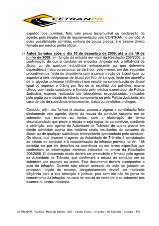 expelido dos pulmões. Não vale prova testemunhal ou declaração do
agente, pela simples falta de regulamentação pelo CONTRAN no período. A
outra possibilidade admitida, embora de pouca prática, é o exame clínico
firmado por médico perito oficial.
3) Autos lavrados após o dia 10 de dezembro de 2006, até o dia 19 de
junho de 2008: em função da entrada em vigor da Resolução 206/2006, a
confirmação de que o condutor se encontra dirigindo sob a influência de
álcool ou de qualquer substância entorpecente ou que determine
dependência física ou psíquica, se dará por, pelo menos, um dos seguintes
procedimentos: teste de alcoolemia com a concentração de álcool igual ou
superior a seis decigramas de álcool por litro de sangue; teste em aparelho
de ar alveolar pulmonar (etilômetro) que resulte na concentração de álcool
igual ou superior a 0,3mg por litro de ar expelido dos pulmões; exame
clínico com laudo conclusivo e firmado pelo médico examinador da Polícia
Judiciária; exames realizados por laboratórios especializados, indicados
pelo órgão ou entidade de trânsito competente ou pela Polícia Judiciária, em
caso de uso de substância entorpecente, tóxica ou de efeitos análogos.
Contudo, além das formas já citadas, passou a vigorar a constatação feita
diretamente pelo agente, diante da recusa do condutor suspeito em se
submeter aos exames ou testes, com a elaboração de termo
circunstanciado que prove a recusa e seja capaz de caracterizar, mediante
a obtenção, pelo agente da Autoridade de Trânsito, de outras provas em
direito admitidas acerca dos notórios sinais resultantes do consumo de
álcool ou de qualquer substância entorpecente apresentada pelo condutor.
Os sinais, que levaram o agente da Autoridade de Trânsito à constatação
do estado do condutor e à caracterização da infração prevista no Art. 165
deverão ser por ele descritos na ocorrência ou em termo específico que
contenham as informações mínimas indicadas no anexo da Resolução
206/2006. O documento citado deverá ser preenchido e firmado pelo agente
da Autoridade de Trânsito, que confirmará a recusa do condutor em se
submeter aos exames ou testes. Este documento deverá acompanhar o
auto de infração. Quando não estiver anexado ao auto ou juntado ao
processo, objeto de recurso, obrigatoriamente deverá ser realizada
diligência para a sua obtenção e juntada, pois sem ele não há prova do
cometimento da infração, no caso de recusa do condutor a se submeter aos
exames ou testes indicados.

CETRAN/PR: Rua Dep. Mário de Barros, 1290 – Centro Cívico – 4º andar – 80.530-280 – Curitiba – PR

 