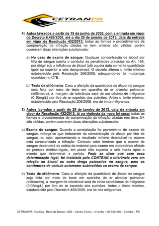 4) Autos lavrados a partir de 19 de junho de 2008, com a entrada em vigor
do Decreto 6.488/2008, até o dia 29 de janeiro de 2013, data da entrada
em vigor da Resolução 432/2013: todas as formas e procedimentos de
comprovação da infração citadas no item anterior são válidas, porém
ocorreram duas alterações substanciais:
a) No caso de exame de sangue: Qualquer concentração de álcool por
litro de sangue sujeita o condutor às penalidades previstas no Art. 165,
por dirigir sob a influência de álcool (até aquela data somente quantidade
igual ou superior a seis decigramas). O decreto alterou o limite mínimo
estabelecido pela Resolução 206/2006, adequando-se às mudanças
ocorridas no CTB.
b) Teste de etilômetro: Caso a aferição da quantidade de álcool no sangue
seja feita por meio de teste em aparelho de ar alveolar pulmonar
(etilômetro), a margem de tolerância será de um décimo de miligrama
(0,10mg/L) por litro de ar expelido dos pulmões. Antes o limite mínimo,
estabelecido pela Resolução 206/2006, era de trinta miligramas.
5) Autos lavrados a partir de 29 de janeiro de 2013, data da entrada em
vigor da Resolução 432/2013, já na vigência da nova lei seca: todas as
formas e procedimentos de comprovação da infração citadas nos itens 3/4
são válidas, porém ocorreram duas alterações substanciais:
a) Exame de sangue: Quando a constatação for proveniente de exame de
sangue, reforça-se que independe da concentração de álcool por litro de
sangue, ou seja, apresentando o resultado mínimo detectável no exame
está caracterizada a infração. Contudo cabe lembrar que o exame de
sangue dependerá da coleta do material para exame em laboratórios oficiais
de pericias médico-legais, em prazo não superior a seis horas após o
evento que determinar a perícia. Pode se dizer que com essa
determinação legal, foi instalada pelo CONTRAN a tolerância zero em
relação ao álcool ou outra droga psicoativa no sangue, para os
condutores de veículo automotor submetidos ao exame de sangue.
b) Teste de etilômetro: Caso a aferição da quantidade de álcool no sangue
seja feita por meio de teste em aparelho de ar alveolar pulmonar
(etilômetro), a margem de tolerância será de cinco centésimos de miligrama
(0,05mg/L) por litro de ar expelido dos pulmões. Antes o limite mínimo,
estabelecido pelo Decreto 6.488/2008, era de dez miligramas.

CETRAN/PR: Rua Dep. Mário de Barros, 1290 – Centro Cívico – 4º andar – 80.530-280 – Curitiba – PR

 