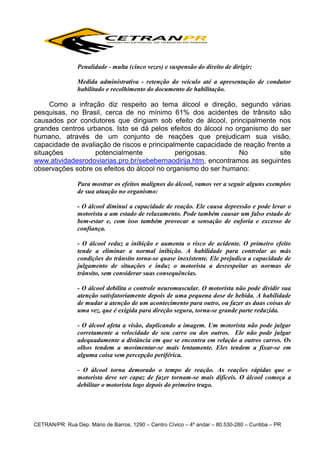 Penalidade - multa (cinco vezes) e suspensão do direito de dirigir;
Medida administrativa - retenção do veículo até a apresentação de condutor
habilitado e recolhimento do documento de habilitação.

Como a infração diz respeito ao tema álcool e direção, segundo várias
pesquisas, no Brasil, cerca de no mínimo 61% dos acidentes de trânsito são
causados por condutores que dirigiam sob efeito de álcool, principalmente nos
grandes centros urbanos. Isto se dá pelos efeitos do álcool no organismo do ser
humano, através de um conjunto de reações que prejudicam sua visão,
capacidade de avaliação de riscos e principalmente capacidade de reação frente a
situações
potencialmente
perigosas.
No
site
www.atividadesrodoviarias.pro.br/sebebernaodirija.htm, encontramos as seguintes
observações sobre os efeitos do álcool no organismo do ser humano:
Para mostrar os efeitos malignos do álcool, vamos ver a seguir alguns exemplos
de sua atuação no organismo:
- O álcool diminui a capacidade de reação. Ele causa depressão e pode levar o
motorista a um estado de relaxamento. Pode também causar um falso estado de
bem-estar e, com isso também provocar a sensação de euforia e excesso de
confiança.
- O álcool reduz a inibição e aumenta o risco de acidente. O primeiro efeito
tende a eliminar a normal inibição. A habilidade para controlar as más
condições do trânsito torna-se quase inexistente. Ele prejudica a capacidade de
julgamento de situações e induz o motorista a desrespeitar as normas de
trânsito, sem considerar suas consequências.
- O álcool debilita o controle neuromuscular. O motorista não pode dividir sua
atenção satisfatoriamente depois de uma pequena dose de bebida. A habilidade
de mudar a atenção de um acontecimento para outro, ou fazer as duas coisas de
uma vez, que é exigida para direção segura, torna-se grande parte reduzida.
- O álcool afeta a visão, duplicando a imagem. Um motorista não pode julgar
corretamente a velocidade de seu carro ou dos outros. Ele não pode julgar
adequadamente a distância em que se encontra em relação a outros carros. Os
olhos tendem a movimentar-se mais lentamente. Eles tendem a fixar-se em
alguma coisa sem percepção periférica.
- O álcool torna demorado o tempo de reação. As reações rápidas que o
motorista deve ser capaz de fazer tornam-se mais difíceis. O álcool começa a
debilitar o motorista logo depois do primeiro trago.

CETRAN/PR: Rua Dep. Mário de Barros, 1290 – Centro Cívico – 4º andar – 80.530-280 – Curitiba – PR

 