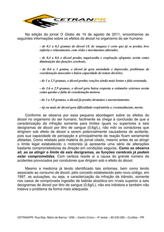 Na edição do jornal O Globo de 14 de agosto de 2011, encontramos as
seguintes informações sobre os efeitos do álcool no organismo do ser humano:
- de 0,1 a 0,3 gramas de álcool (/L de sangue) é certo que já se produz leve
euforia e relaxamento, com visão e movimentos alterados.
- de 0,4 a 0,6 o álcool produz taquicardia e respiração ofegante, assim como
diminuição das funções cerebrais.
- de 0,6 a 1 grama, o álcool já gera ansiedade e depressão, problemas de
coordenação muscular e baixa capacidade de tomar decisões.
- de 1 a 1,5 gramas, o álcool produz reações ainda mais lentas e fala arrastada.
- de 1,6 a 2,9 gramas, o álcool gera baixa resposta a estímulos externos assim
como quedas e falta de coordenação motora.
- de 3 a 3,9 gramas, o álcool já produz desmaios e anestesiamento.
- 4g ou mais de álcool gera dificuldade respiratória e, eventualmente, morte.

Conforme se observa por essa pequena abordagem sobre os efeitos do
álcool no organismo do ser humano, facilmente se chega à conclusão de que a
caracterização da infração somente para limites iguais ou superiores a seis
decigramas de álcool por litro de sangue (0,6g/L), não inibi os condutores que
dirigirem sob efeito de álcool a serem potencialmente causadores de acidente,
pois sua capacidade de percepção e principalmente de reação ficam seriamente
afetadas. Como relatado pela matéria do jornal citado, mesmo antes de se atingir
o limite legal estabelecido o motorista já apresenta uma série de alterações
bastante comprometedoras da direção em condições seguras. Como se observa
ali, ao se atingir o limite de seis decigramas, as funções cerebrais já podem
estar comprometidas. Com certeza reside aí a causa do grande número de
acidentes provocados por condutores que dirigiam sob o efeito do álcool.
Mesmo a medicina já tendo identificado tais sintomas, bem como tendo
associado ao consumo de álcool, pelo conceito estabelecido pelo novo código, em
1997, as autuações, ou seja, a caracterização da infração de trânsito, somente
nos casos de comprovada ingestão de bebida alcoólica em níveis superior a seis
decigramas de álcool por litro de sangue (0,6g/L), não era inibidora e também não
tratava o problema da forma mais adequada.

CETRAN/PR: Rua Dep. Mário de Barros, 1290 – Centro Cívico – 4º andar – 80.530-280 – Curitiba – PR

 