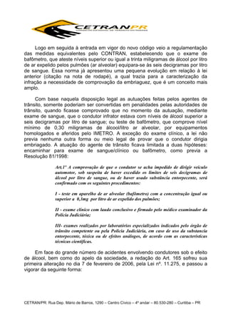 Logo em seguida à entrada em vigor do novo código veio a regulamentação
das medidas equivalentes pelo CONTRAN, estabelecendo que o exame de
bafômetro, que ateste níveis superior ou igual a trinta miligramas de álcool por litro
de ar expelido pelos pulmões (ar alveolar) equipara-se às seis decigramas por litro
de sangue. Essa norma já apresentou uma pequena evolução em relação à lei
anterior (citação na nota de rodapé), a qual trazia para a caracterização da
infração a necessidade de comprovação da embriaguez, que é um conceito mais
amplo.
Com base naquela disposição legal as autuações feitas pelos agentes de
trânsito, somente poderiam ser convertidas em penalidades pelas autoridades de
trânsito, quando ficasse comprovado que no momento da autuação, mediante
exame de sangue, que o condutor infrator estava com níveis de álcool superior a
seis decigramas por litro de sangue; ou teste de bafômetro, que comprove nível
mínimo de 0,30 miligramas de álcool/litro ar alveolar, por equipamentos
homologados e aferidos pelo IMETRO. A exceção do exame clínico, a lei não
previa nenhuma outra forma ou meio legal de provar que o condutor dirigia
embriagado. A atuação do agente de trânsito ficava limitada a duas hipóteses:
encaminhar para exame de sangue/clínico ou bafômetro, como previa a
Resolução 81/1998:
Art.1º A comprovação de que o condutor se acha impedido de dirigir veículo
automotor, sob suspeita de haver excedido os limites de seis decigramas de
álcool por litro de sangue, ou de haver usado substância entorpecente, será
confirmado com os seguintes procedimentos:
I - teste em aparelho de ar alveolar (bafômetro) com a concentração igual ou
superior a 0,3mg por litro de ar expelido dos pulmões;
II - exame clínico com laudo conclusivo e firmado pelo médico examinador da
Polícia Judiciária;
III- exames realizados por laboratórios especializados indicados pelo órgão de
trânsito competente ou pela Polícia Judiciária, em caso de uso da substancia
entorpecente, tóxica ou de efeitos análogos, de acordo com as características
técnicas científicas.

Em face do grande número de acidentes envolvendo condutores sob o efeito
de álcool, bem como do apelo da sociedade, a redação do Art. 165 sofreu sua
primeira alteração no dia 7 de fevereiro de 2006, pela Lei nº. 11.275, e passou a
vigorar da seguinte forma:

CETRAN/PR: Rua Dep. Mário de Barros, 1290 – Centro Cívico – 4º andar – 80.530-280 – Curitiba – PR

 