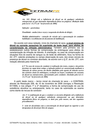 Art. 165. Dirigir sob a influência de álcool ou de qualquer substância
entorpecente ou que determine dependência física ou psíquica: (Redação dada
pela Lei nº. 11.275, de 7 de fevereiro de 2006)
Infração – gravíssima;
Penalidade - multa (cinco vezes) e suspensão do direito de dirigir;
Medida administrativa - retenção do veículo até a apresentação de condutor
habilitado e recolhimento do documento de habilitação.

De acordo com essa redação, início da chamada lei seca, o nível mínimo de
álcool na corrente sanguínea foi suprimido do texto legal, para efeitos de
caracterização da infração administrativa. Também pela primeira vez se
estabeleceram outras formas de comprovação da embriaguez para efeitos de
caracterização da infração de trânsito. A orientação, no caso de comprovação em
situações fora do exame de sangue ou de teste de etilômetro, ficou na forma do
Art. 277, valendo anotações no campo observação do auto, dos sinais visíveis de
presença de álcool no condutor abordado, de acordo com o § 2º, do Art. 277, com
redação alterada pela mesma lei:
§ 2º No caso de recusa do condutor à realização dos testes, exames e da perícia
previstos no caput deste artigo, a infração poderá ser caracterizada mediante a
obtenção de outras provas em direito admitidas pelo agente de trânsito acerca
dos notórios sinais de embriaguez, excitação ou torpor, resultantes do consumo
de álcool ou entorpecentes, apresentados pelo condutor. (Incluído pela Lei nº.
11.275, de 7 de fevereiro de 2006)

A partir deste marco – termo inicial da chamada lei seca – o CONTRAN,
através da Resolução 206, de 10 de novembro de 2006 (revogou a Resolução
81/1998), e nos artigos 1º e 2º disciplinou a forma de comprovação do uso de
substância alcoólica ou entorpecente, tanto no caso de submissão ao exame
como diante da recusa do condutor:
Art. 1º A confirmação de que o condutor se encontra dirigindo sob a influência
de álcool ou de qualquer substância entorpecente ou que determine
dependência física ou psíquica, se dará por, pelo menos, um dos seguintes
procedimentos:
I - teste de alcoolemia com a concentração de álcool igual ou superior a seis
decigramas de álcool por litro de sangue;

CETRAN/PR: Rua Dep. Mário de Barros, 1290 – Centro Cívico – 4º andar – 80.530-280 – Curitiba – PR

 