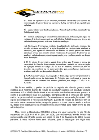 II - teste em aparelho de ar alveolar pulmonar (etilômetro) que resulte na
concentração de álcool igual ou superior a 0,3mg por litro de ar expelido dos
pulmões;
III - exame clínico com laudo conclusivo e firmado pelo médico examinador da
Polícia Judiciária;
IV - exames realizados por laboratórios especializados, indicados pelo órgão ou
entidade de trânsito competente ou pela Polícia Judiciária, em caso de uso de
substância entorpecente, tóxica ou de efeitos análogos.
Art. 2º. No caso de recusa do condutor à realização dos testes, dos exames e da
perícia, previstos no artigo 1º, a infração poderá ser caracterizada mediante a
obtenção, pelo agente da autoridade de trânsito, de outras provas em direito
admitidas acerca dos notórios sinais resultantes do consumo de álcool ou de
qualquer substância entorpecente apresentados pelo condutor, conforme Anexo
desta Resolução.
§ 1º. Os sinais de que trata o caput deste artigo, que levaram o agente da
Autoridade de Trânsito à constatação do estado do condutor e à caracterização
da infração prevista no artigo 165 da Lei nº 9.503/97, deverão ser por ele
descritos na ocorrência ou em termo específico que contenham as informações
mínimas indicadas no Anexo desta Resolução.
§ 2º. O documento citado no parágrafo 1º deste artigo deverá ser preenchido e
firmado pelo agente da Autoridade de Trânsito, que confirmará a recusa do
condutor em se submeter aos exames previstos pelo artigo 277 da Lei nº
9.503/97.

De forma inédita, o poder de polícia do agente de trânsito ganhou mais
eficácia, pois mesmo diante da recusa do condutor suspeito em conduzir veículo
automotor sob a influência de álcool a se submeter aos testes e exames, passou a
existir a possibilidade legal de autuação, comprovando-se a infração por outros
meios de provas admitidas no direito. De acordo com a nova redação do Art. 165
e pelo que dispunha a Resolução 206/2006, quando da recusa do condutor em se
submeter aos exames ou testes, o agente, passou a poder mesmo assim a autualo, desde que observados os procedimentos ali previstos para fazer prova do ato
administrativo.
Mas, como a Resolução 206/2006 entrou em vigor somente no dia 10 de
novembro de 2006 e a lei 11.275, de 2006, que estabeleceu novas formas de
comprovação da infração entrou em vigor no dia 7 de fevereiro de 2006, nesse
período, a nova norma ficou sem eficácia, pois a resolução em vigor não

CETRAN/PR: Rua Dep. Mário de Barros, 1290 – Centro Cívico – 4º andar – 80.530-280 – Curitiba – PR

 