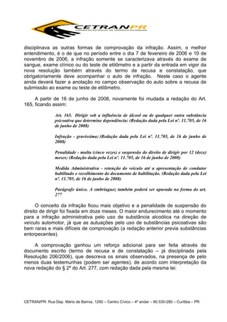 disciplinava as outras formas de comprovação da infração. Assim, o melhor
entendimento, é o de que no período entre o dia 7 de fevereiro de 2006 e 10 de
novembro de 2006, a infração somente se caracterizava através do exame de
sangue, exame clínico ou do teste de etilômetro e a partir da entrada em vigor da
nova resolução também através do termo de recusa e constatação, que
obrigatoriamente deve acompanhar o auto de infração. Neste caso o agente
ainda deverá fazer a anotação no campo observação do auto sobre a recusa de
submissão ao exame ou teste de etilômetro.
A partir de 16 de junho de 2008, novamente foi mudada a redação do Art.
165, ficando assim:
Art. 165. Dirigir sob a influência de álcool ou de qualquer outra substância
psicoativa que determine dependência: (Redação dada pela Lei nº. 11.705, de 16
de junho de 2008)
Infração - gravíssima; (Redação dada pela Lei nº. 11.705, de 16 de junho de
2008)
Penalidade - multa (cinco vezes) e suspensão do direito de dirigir por 12 (doze)
meses; (Redação dada pela Lei nº. 11.705, de 16 de junho de 2008)
Medida Administrativa - retenção do veículo até a apresentação de condutor
habilitado e recolhimento do documento de habilitação. (Redação dada pela Lei
nº. 11.705, de 16 de junho de 2008)
Parágrafo único. A embriaguez também poderá ser apurada na forma do art.
277

O conceito da infração ficou mais objetivo e a penalidade de suspensão do
direito de dirigir foi fixada em doze meses. O maior endurecimento até o momento
para a infração administrativa pelo uso de substância alcoólica na direção de
veículo automotor, já que as autuações pelo uso de substâncias psicoativas são
bem raras e mais difíceis de comprovação (a redação anterior previa substâncias
entorpecentes).
A comprovação ganhou um reforço adicional para ser feita através de
documento escrito (termo de recusa e de constatação – já disciplinada pela
Resolução 206/2006), que descreva os sinais observados, na presença de pelo
menos duas testemunhas (podem ser agentes), de acordo com interpretação da
nova redação do § 2º do Art. 277, com redação dada pela mesma lei:

CETRAN/PR: Rua Dep. Mário de Barros, 1290 – Centro Cívico – 4º andar – 80.530-280 – Curitiba – PR

 
